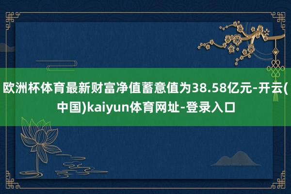欧洲杯体育最新财富净值蓄意值为38.58亿元-开云(中国)kaiyun体育网址-登录入口
