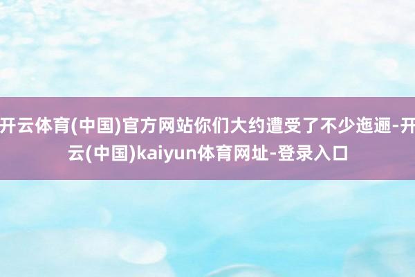 开云体育(中国)官方网站你们大约遭受了不少迤逦-开云(中国)kaiyun体育网址-登录入口