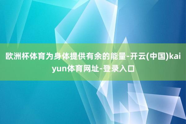 欧洲杯体育为身体提供有余的能量-开云(中国)kaiyun体育网址-登录入口