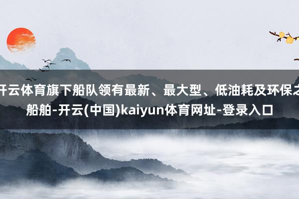 开云体育旗下船队领有最新、最大型、低油耗及环保之船舶-开云(中国)kaiyun体育网址-登录入口