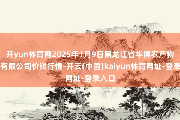 开yun体育网2025年1月9日黑龙江省华博农产物阛阓有限公司价钱行情-开云(中国)kaiyun体育网址-登录入口