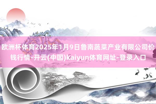 欧洲杯体育2025年1月9日鲁南蔬菜产业有限公司价钱行情-开云(中国)kaiyun体育网址-登录入口