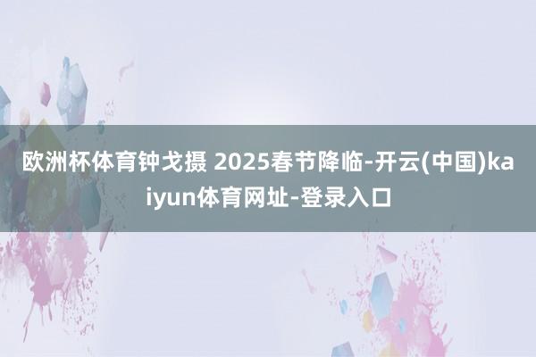 欧洲杯体育钟戈摄 2025春节降临-开云(中国)kaiyun体育网址-登录入口