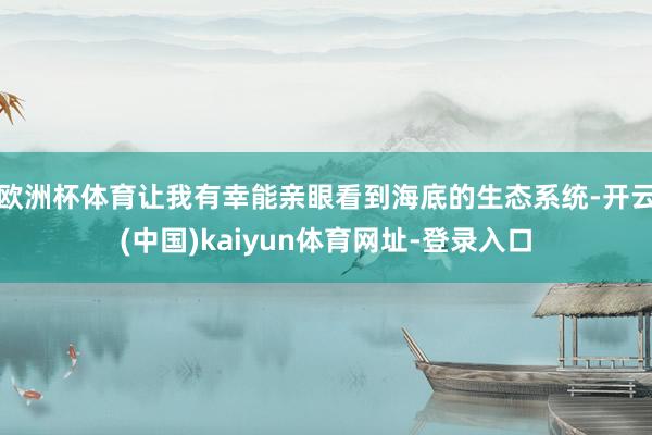 欧洲杯体育让我有幸能亲眼看到海底的生态系统-开云(中国)kaiyun体育网址-登录入口