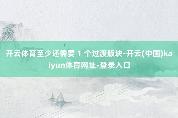 开云体育至少还需要 1 个过渡版块-开云(中国)kaiyun体育网址-登录入口