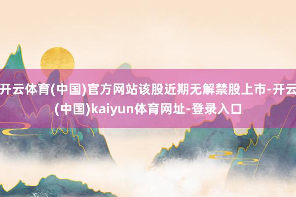 开云体育(中国)官方网站该股近期无解禁股上市-开云(中国)kaiyun体育网址-登录入口