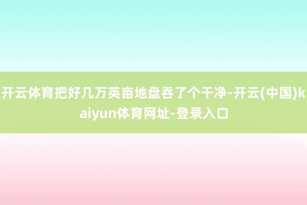 开云体育把好几万英亩地盘吞了个干净-开云(中国)kaiyun体育网址-登录入口