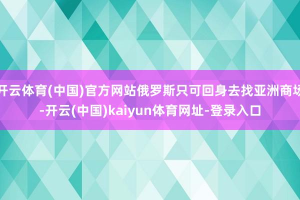 开云体育(中国)官方网站俄罗斯只可回身去找亚洲商场-开云(中国)kaiyun体育网址-登录入口