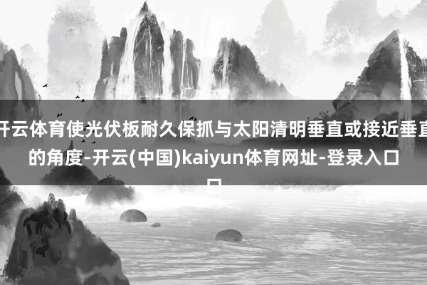 开云体育使光伏板耐久保抓与太阳清明垂直或接近垂直的角度-开云(中国)kaiyun体育网址-登录入口