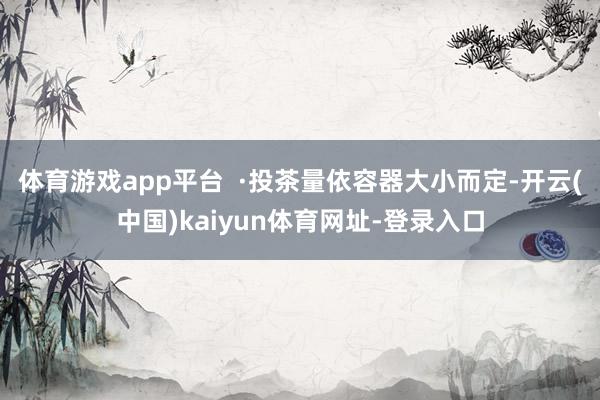 体育游戏app平台  ·投茶量依容器大小而定-开云(中国)kaiyun体育网址-登录入口