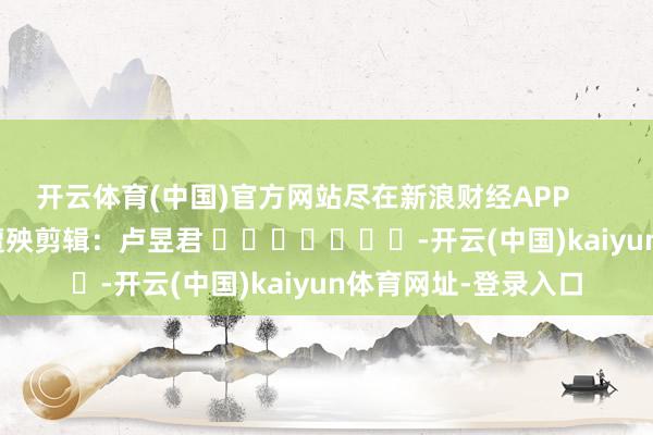 开云体育(中国)官方网站尽在新浪财经APP            						遭殃剪辑：卢昱君 							-开云(中国)kaiyun体育网址-登录入口