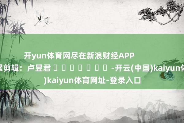 开yun体育网尽在新浪财经APP            						连累剪辑：卢昱君 							-开云(中国)kaiyun体育网址-登录入口