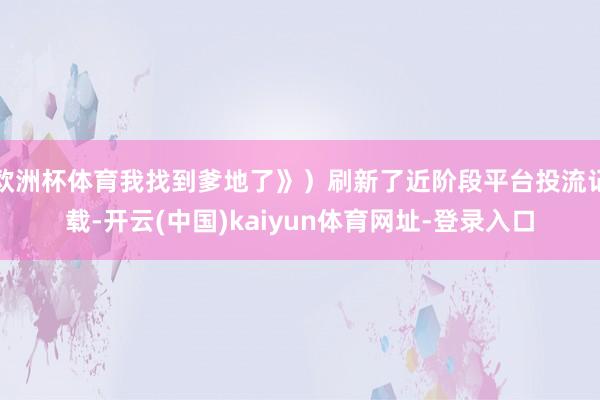 欧洲杯体育我找到爹地了》）刷新了近阶段平台投流记载-开云(中国)kaiyun体育网址-登录入口