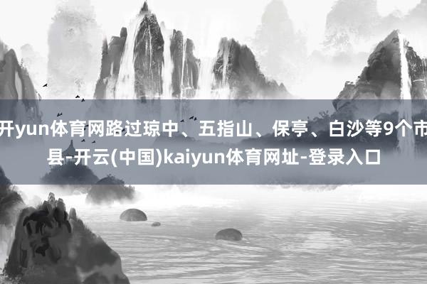开yun体育网路过琼中、五指山、保亭、白沙等9个市县-开云(中国)kaiyun体育网址-登录入口