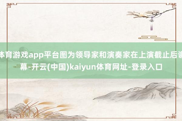 体育游戏app平台图为领导家和演奏家在上演截止后谢幕-开云(中国)kaiyun体育网址-登录入口
