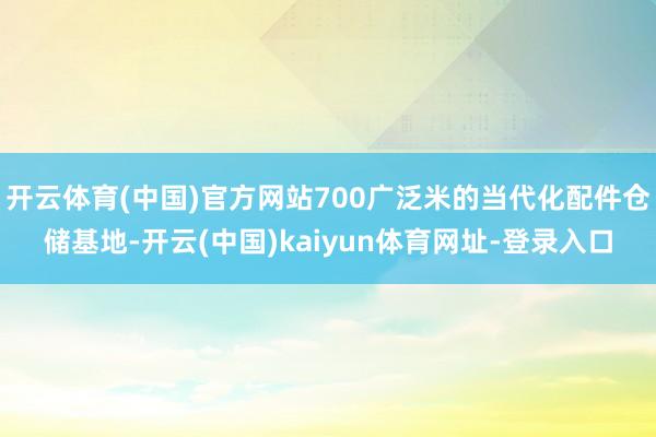 开云体育(中国)官方网站700广泛米的当代化配件仓储基地-开云(中国)kaiyun体育网址-登录入口