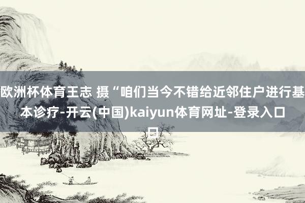 欧洲杯体育王志 摄“咱们当今不错给近邻住户进行基本诊疗-开云(中国)kaiyun体育网址-登录入口