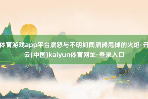 体育游戏app平台震怒与不明如同熊熊甩掉的火焰-开云(中国)kaiyun体育网址-登录入口