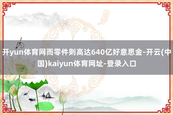 开yun体育网而零件则高达640亿好意思金-开云(中国)kaiyun体育网址-登录入口
