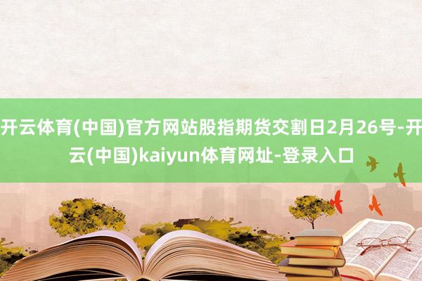 开云体育(中国)官方网站股指期货交割日2月26号-开云(中国)kaiyun体育网址-登录入口