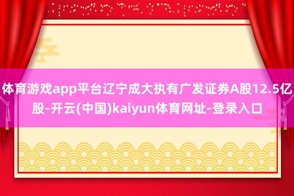 体育游戏app平台辽宁成大执有广发证券A股12.5亿股-开云(中国)kaiyun体育网址-登录入口