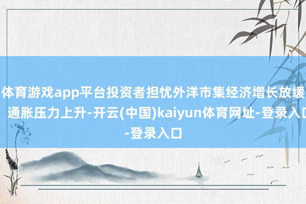 体育游戏app平台投资者担忧外洋市集经济增长放缓、通胀压力上升-开云(中国)kaiyun体育网址-登录入口