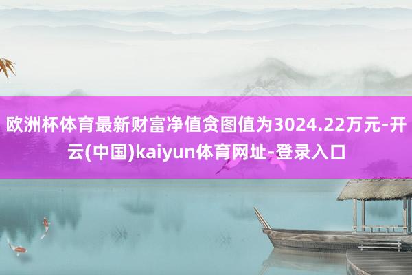 欧洲杯体育最新财富净值贪图值为3024.22万元-开云(中国)kaiyun体育网址-登录入口
