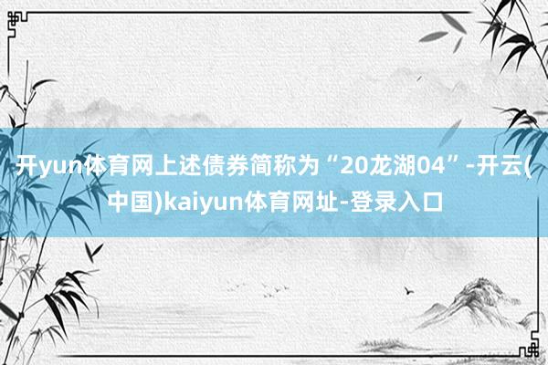 开yun体育网上述债券简称为“20龙湖04”-开云(中国)kaiyun体育网址-登录入口