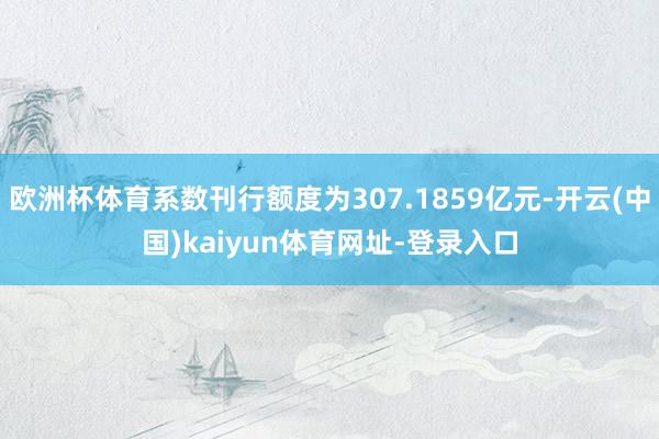 欧洲杯体育系数刊行额度为307.1859亿元-开云(中国)kaiyun体育网址-登录入口