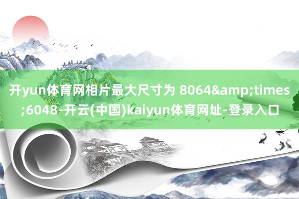 开yun体育网相片最大尺寸为 8064&times;6048-开云(中国)kaiyun体育网址-登录入口