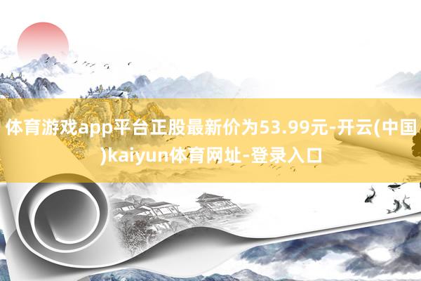 体育游戏app平台正股最新价为53.99元-开云(中国)kaiyun体育网址-登录入口
