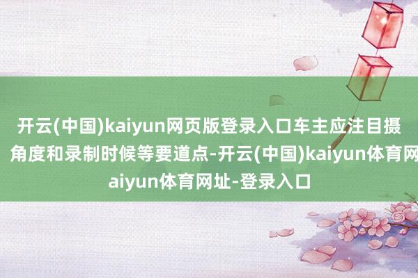 开云(中国)kaiyun网页版登录入口车主应注目摄像的了了度、角度和录制时候等要道点-开云(中国)kaiyun体育网址-登录入口
