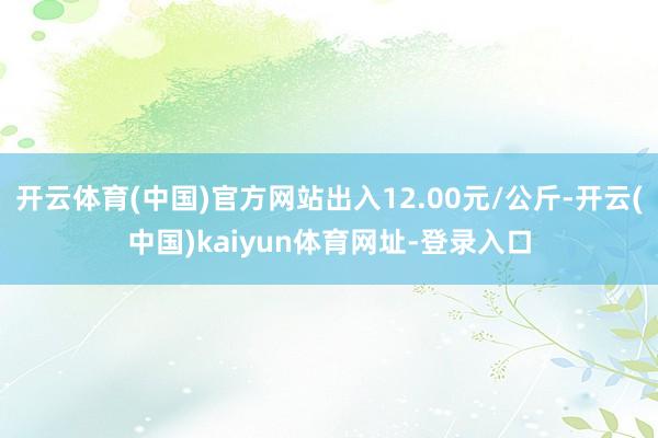 开云体育(中国)官方网站出入12.00元/公斤-开云(中国)kaiyun体育网址-登录入口
