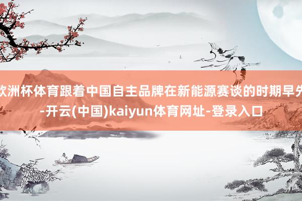 欧洲杯体育跟着中国自主品牌在新能源赛谈的时期早先-开云(中国)kaiyun体育网址-登录入口
