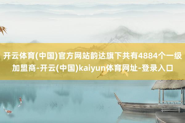 开云体育(中国)官方网站韵达旗下共有4884个一级加盟商-开云(中国)kaiyun体育网址-登录入口