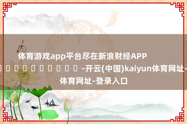 体育游戏app平台尽在新浪财经APP            													-开云(中国)kaiyun体育网址-登录入口