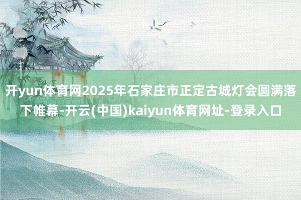开yun体育网2025年石家庄市正定古城灯会圆满落下帷幕-开云(中国)kaiyun体育网址-登录入口