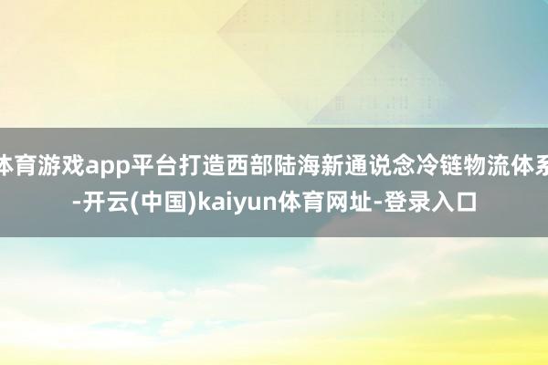 体育游戏app平台打造西部陆海新通说念冷链物流体系-开云(中国)kaiyun体育网址-登录入口