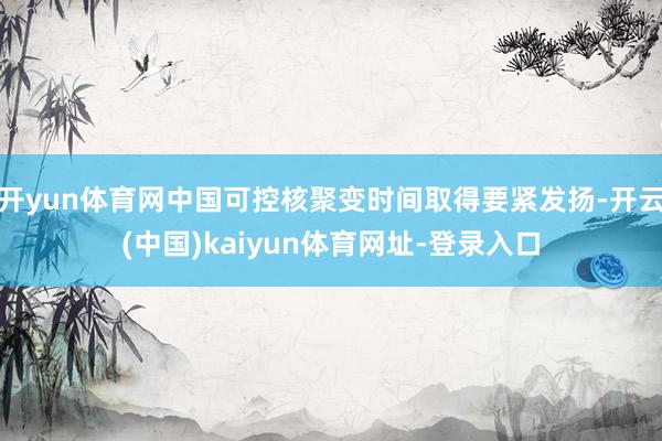 开yun体育网中国可控核聚变时间取得要紧发扬-开云(中国)kaiyun体育网址-登录入口