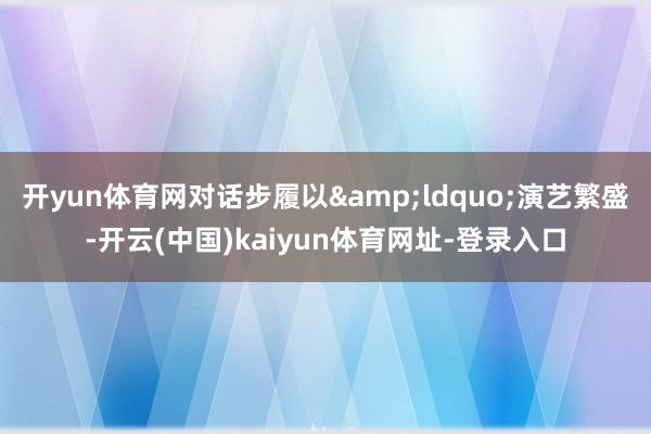 开yun体育网对话步履以&ldquo;演艺繁盛-开云(中国)kaiyun体育网址-登录入口