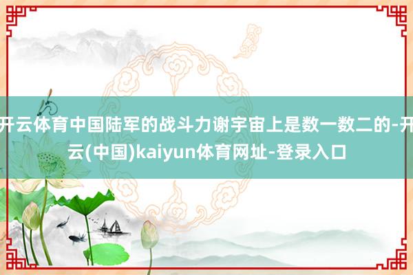 开云体育中国陆军的战斗力谢宇宙上是数一数二的-开云(中国)kaiyun体育网址-登录入口