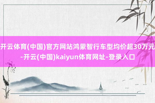 开云体育(中国)官方网站鸿蒙智行车型均价超30万元-开云(中国)kaiyun体育网址-登录入口