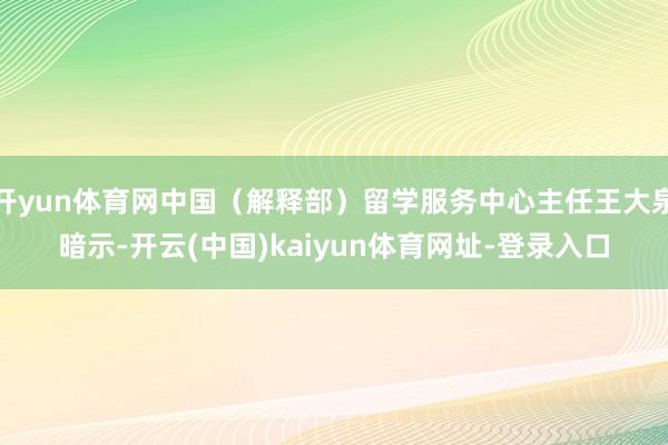 开yun体育网中国（解释部）留学服务中心主任王大泉暗示-开云(中国)kaiyun体育网址-登录入口