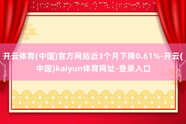 开云体育(中国)官方网站近3个月下降0.61%-开云(中国)kaiyun体育网址-登录入口