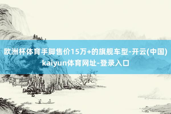 欧洲杯体育手脚售价15万+的旗舰车型-开云(中国)kaiyun体育网址-登录入口