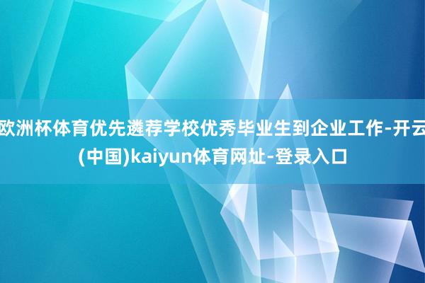 欧洲杯体育优先遴荐学校优秀毕业生到企业工作-开云(中国)kaiyun体育网址-登录入口