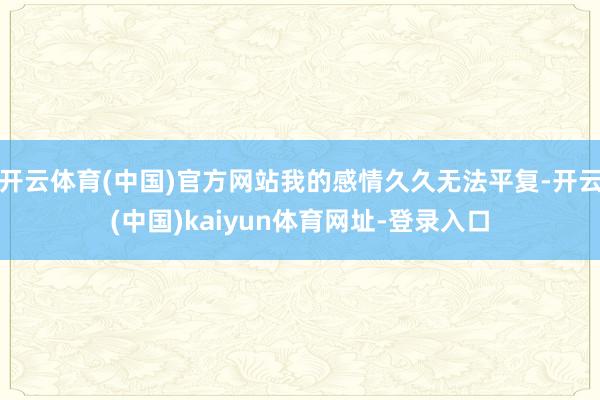 开云体育(中国)官方网站我的感情久久无法平复-开云(中国)kaiyun体育网址-登录入口