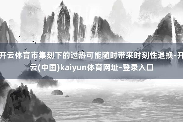 开云体育市集刻下的过热可能随时带来时刻性退换-开云(中国)kaiyun体育网址-登录入口