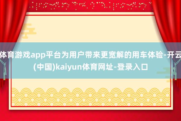体育游戏app平台为用户带来更宽解的用车体验-开云(中国)kaiyun体育网址-登录入口