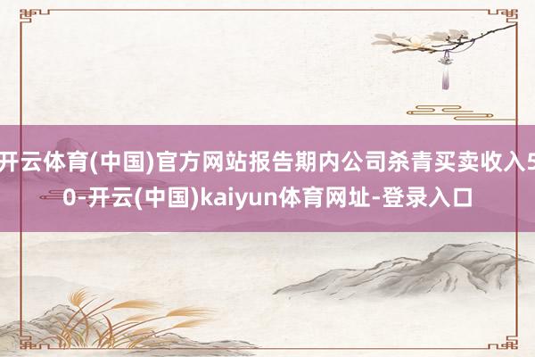 开云体育(中国)官方网站报告期内公司杀青买卖收入50-开云(中国)kaiyun体育网址-登录入口